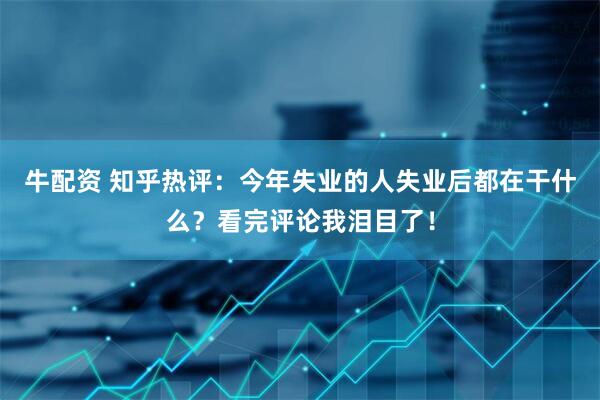 牛配资 知乎热评：今年失业的人失业后都在干什么？看完评论我泪目了！