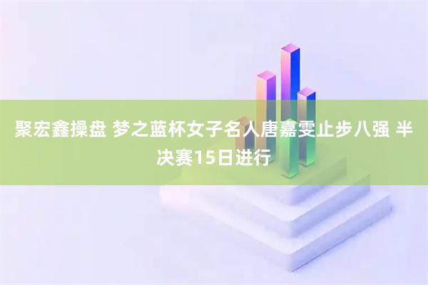 聚宏鑫操盘 梦之蓝杯女子名人唐嘉雯止步八强 半决赛15日进行
