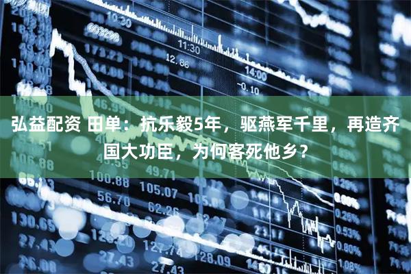 弘益配资 田单：抗乐毅5年，驱燕军千里，再造齐国大功臣，为何客死他乡？