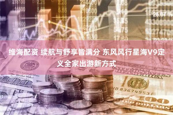 维海配资 续航与舒享皆满分 东风风行星海V9定义全家出游新方式