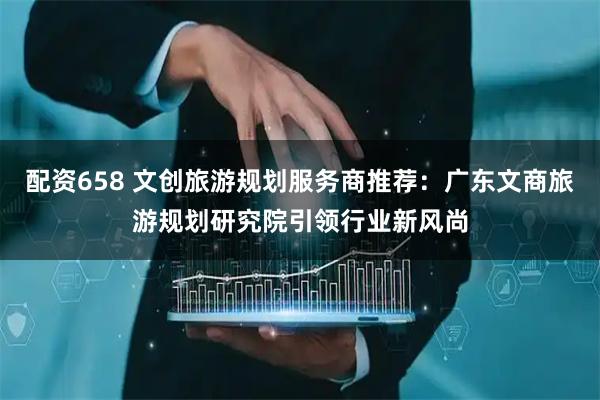 配资658 文创旅游规划服务商推荐：广东文商旅游规划研究院引领行业新风尚