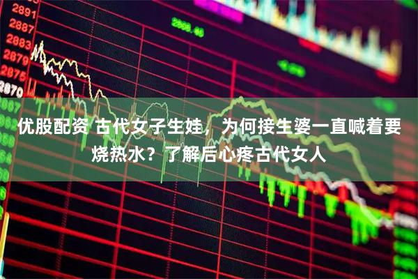 优股配资 古代女子生娃，为何接生婆一直喊着要烧热水？了解后心疼古代女人