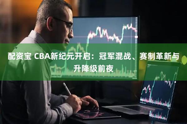 配资宝 CBA新纪元开启：冠军混战、赛制革新与升降级前夜