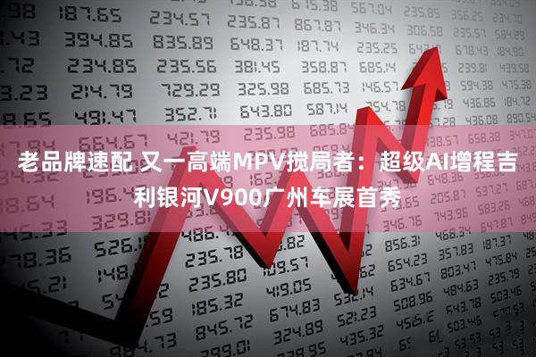 老品牌速配 又一高端MPV搅局者：超级AI增程吉利银河V900广州车展首秀
