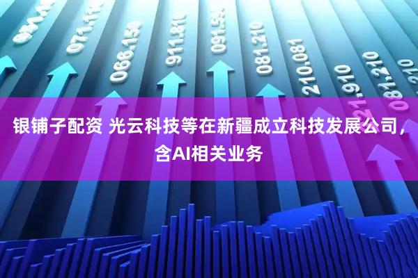 银铺子配资 光云科技等在新疆成立科技发展公司，含AI相关业务