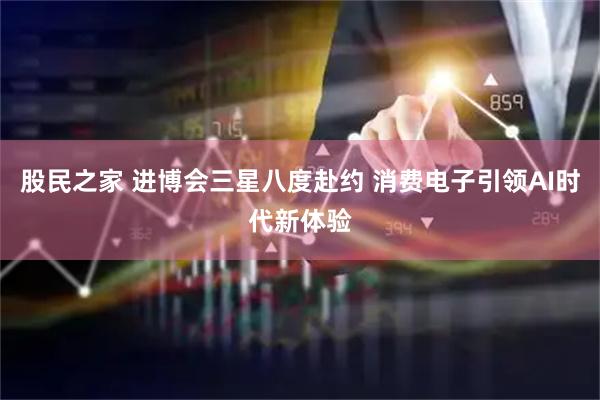 股民之家 进博会三星八度赴约 消费电子引领AI时代新体验