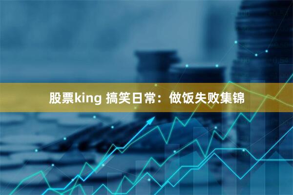 股票king 搞笑日常：做饭失败集锦