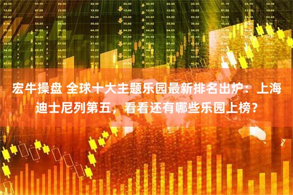 宏牛操盘 全球十大主题乐园最新排名出炉：上海迪士尼列第五，看看还有哪些乐园上榜？