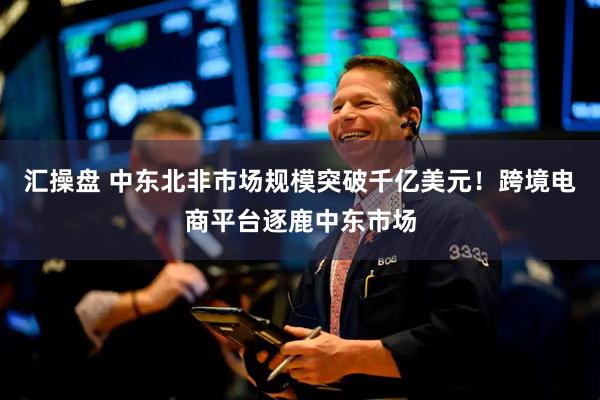 汇操盘 中东北非市场规模突破千亿美元！跨境电商平台逐鹿中东市场