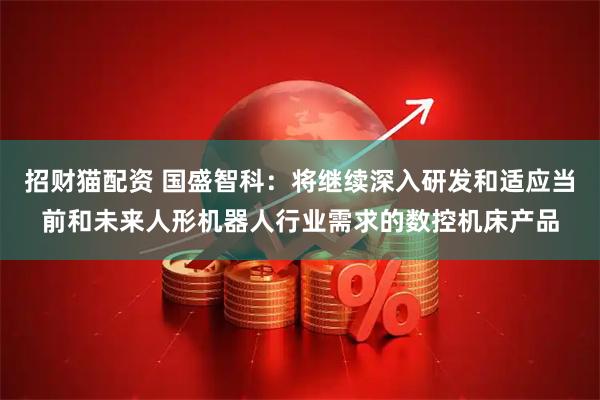 招财猫配资 国盛智科：将继续深入研发和适应当前和未来人形机器人行业需求的数控机床产品