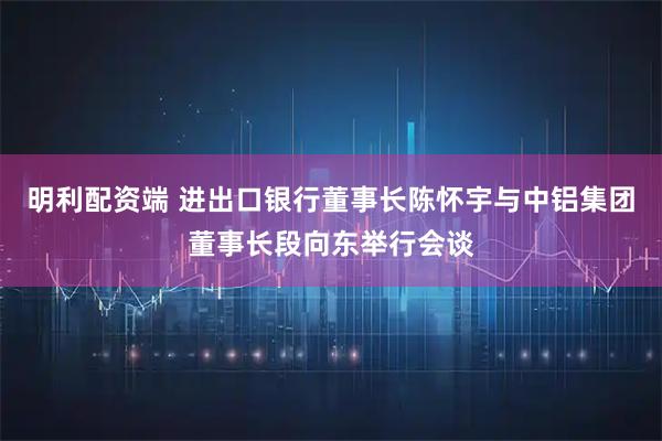 明利配资端 进出口银行董事长陈怀宇与中铝集团董事长段向东举行会谈